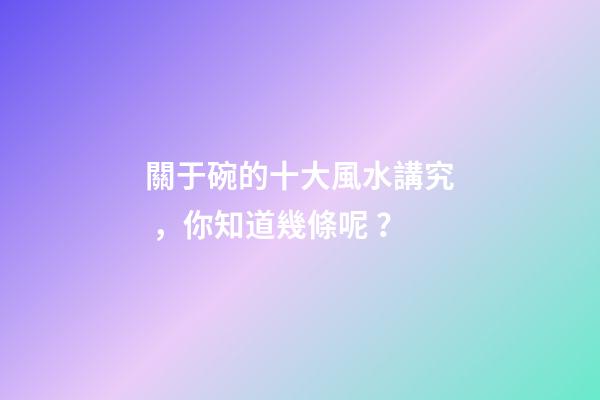 關于碗的十大風水講究，你知道幾條呢？